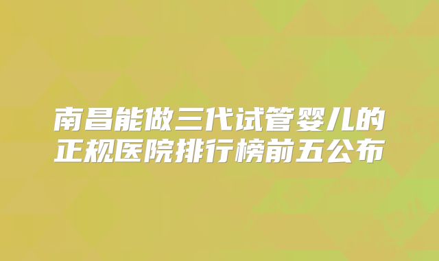 南昌能做三代试管婴儿的正规医院排行榜前五公布