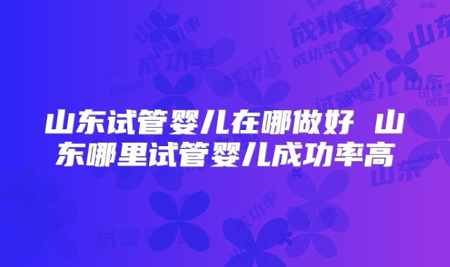 山东试管婴儿在哪做好 山东哪里试管婴儿成功率高