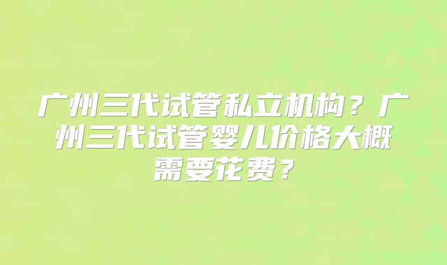 广州三代试管私立机构?广州三代试管婴儿价格大概需要花费?