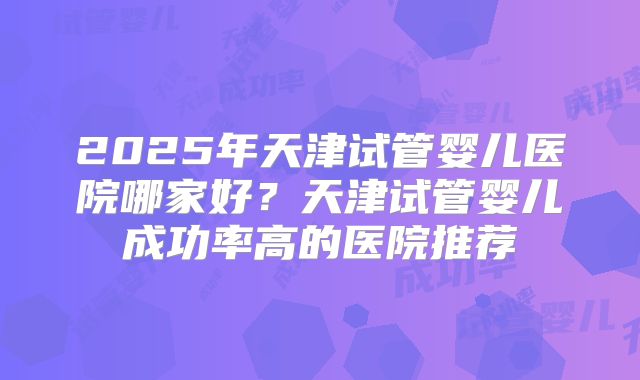 2025年天津试管婴儿医院哪家好?天津试管婴儿成功率高的医院推荐