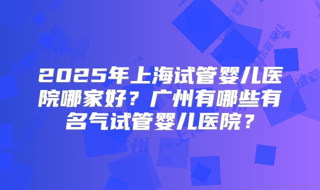 2025年上海试管婴儿医院哪家好？广州有哪些有名气试管婴儿医院？