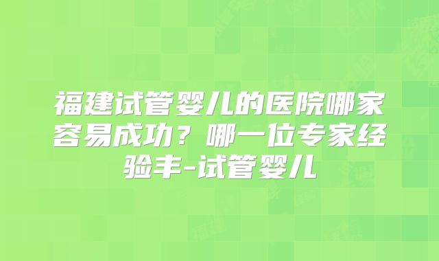福建试管婴儿的医院哪家容易成功?哪一位专家经验丰-试管婴儿