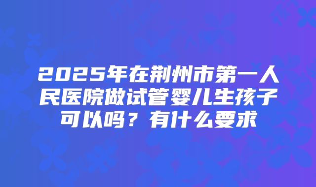 2025年在荆州市第一人民医院做试管婴儿生孩子可以吗？有什么要求