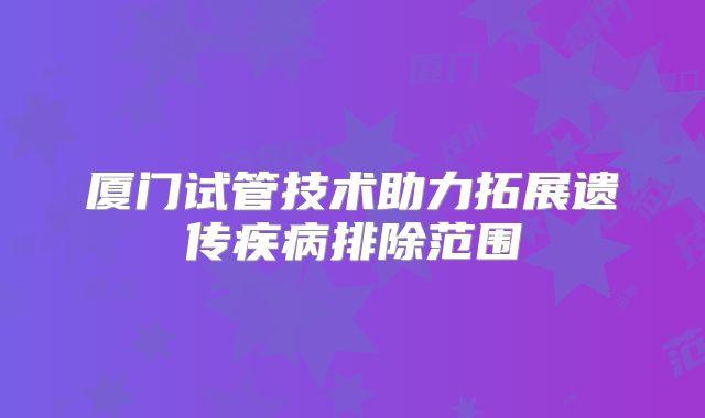 厦门试管技术助力拓展遗传疾病排除范围