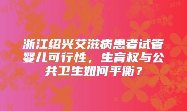 浙江绍兴艾滋病患者试管婴儿可行性，生育权与公共卫生如何平衡？