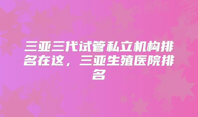 三亚三代试管私立机构排名在这,三亚生殖医院排名