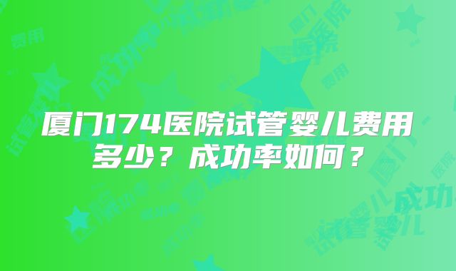 厦门174医院试管婴儿费用多少？成功率如何？