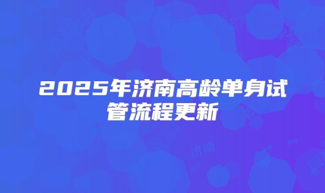 2025年济南高龄单身试管流程更新
