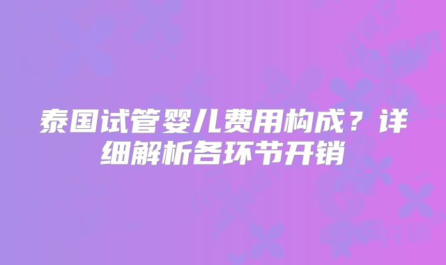 泰国试管婴儿费用构成？详细解析各环节开销