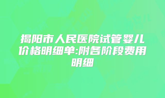 揭阳市人民医院试管婴儿价格明细单:附各阶段费用明细