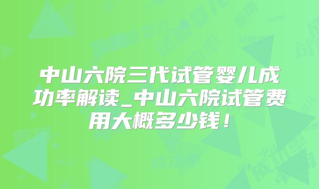 中山六院三代试管婴儿成功率解读_中山六院试管费用大概多少钱!