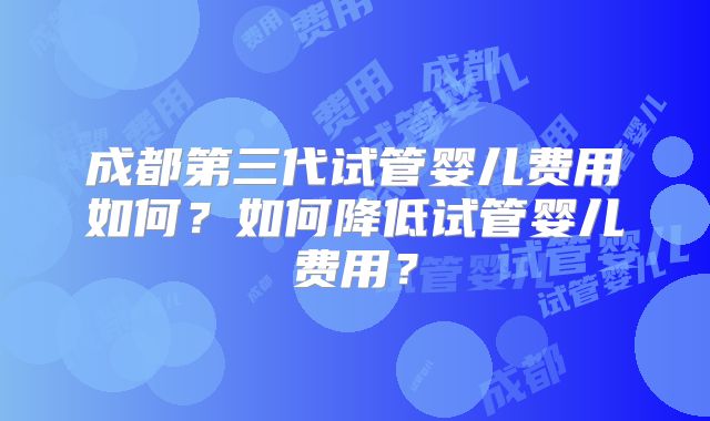 成都第三代试管婴儿费用如何?如何降低试管婴儿费用?