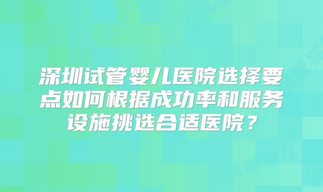 深圳试管婴儿医院选择要点如何根据成功率和服务设施挑选合适医院?