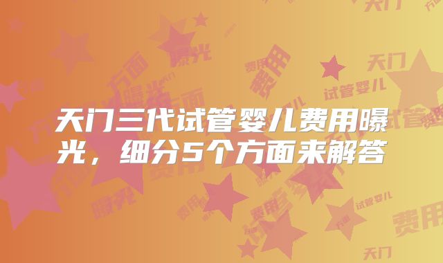 天门三代试管婴儿费用曝光，细分5个方面来解答