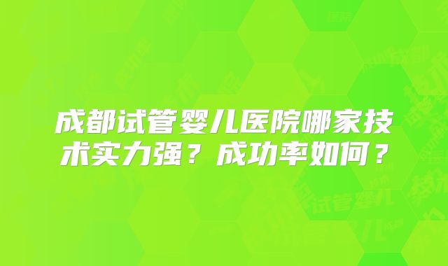 成都试管婴儿医院哪家技术实力强?成功率如何?