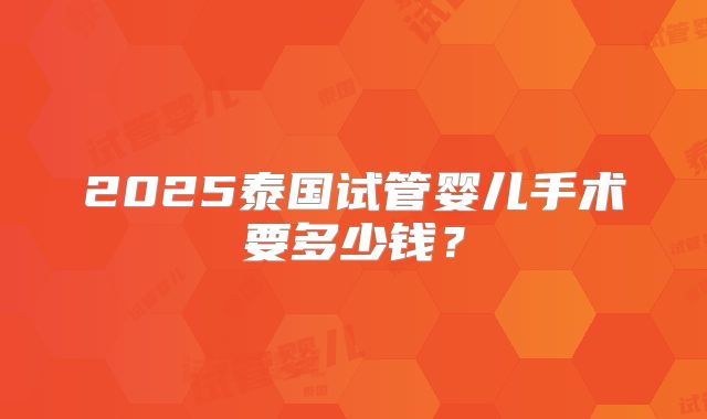 2025泰国试管婴儿手术要多少钱？
