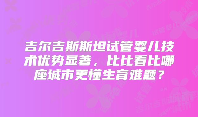 吉尔吉斯斯坦试管婴儿技术优势显著,比比看比哪座城市更懂生育难题?