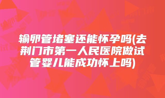 输卵管堵塞还能怀孕吗(去荆门市第一人民医院做试管婴儿能成功怀上吗)