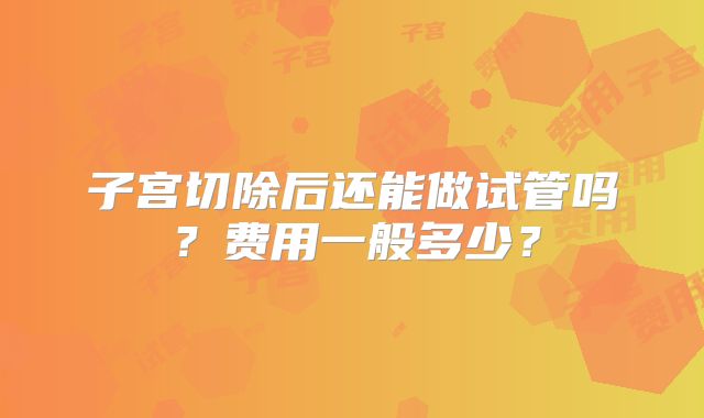 子宫切除后还能做试管吗?费用一般多少?