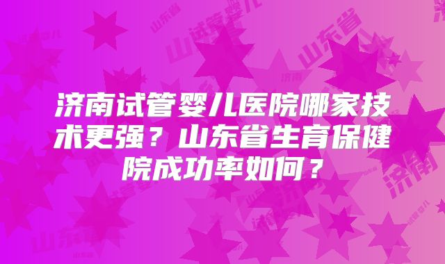 济南试管婴儿医院哪家技术更强?山东省生育保健院成功率如何?