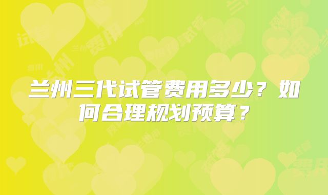 兰州三代试管费用多少？如何合理规划预算？