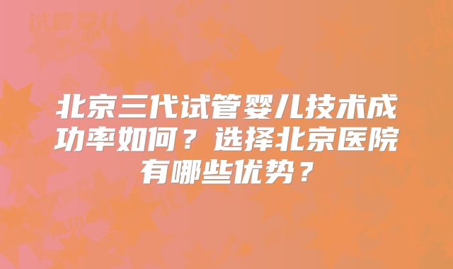 北京三代试管婴儿技术成功率如何？选择北京医院有哪些优势？