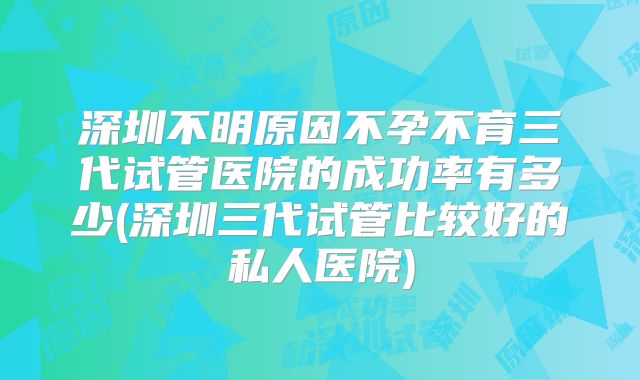 深圳不明原因不孕不育三代试管医院的成功率有多少(深圳三代试管比较好的私人医院)