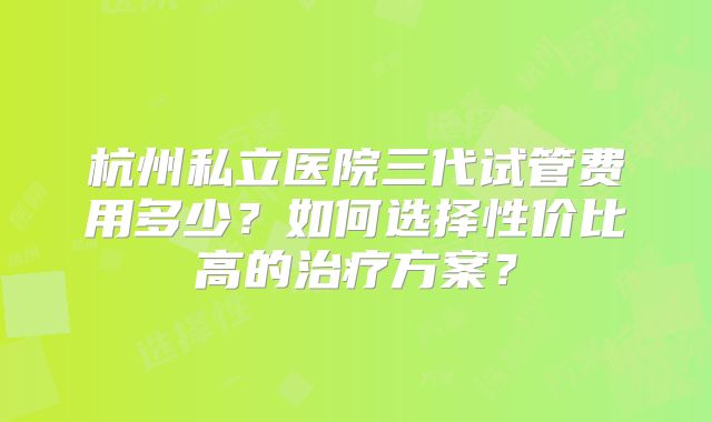 杭州私立医院三代试管费用多少?如何选择性价比高的治疗方案?