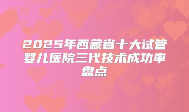 2025年西藏省十大试管婴儿医院三代技术成功率盘点