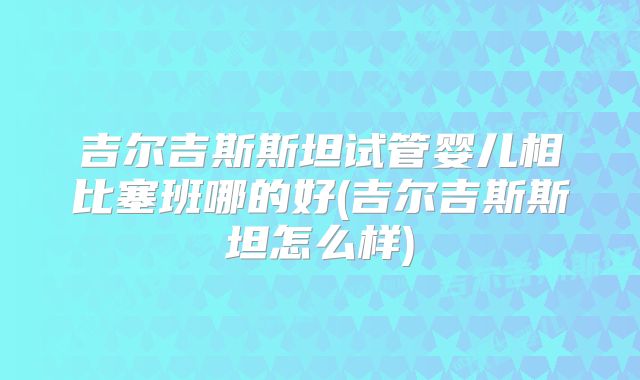 吉尔吉斯斯坦试管婴儿相比塞班哪的好(吉尔吉斯斯坦怎么样)