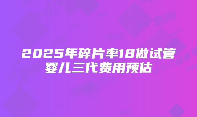 2025年碎片率18做试管婴儿三代费用预估