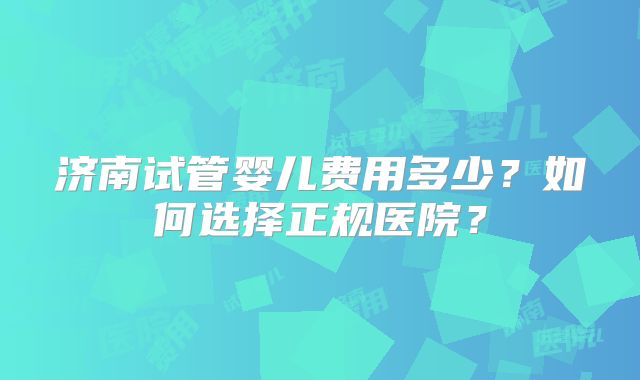 济南试管婴儿费用多少?如何选择正规医院?