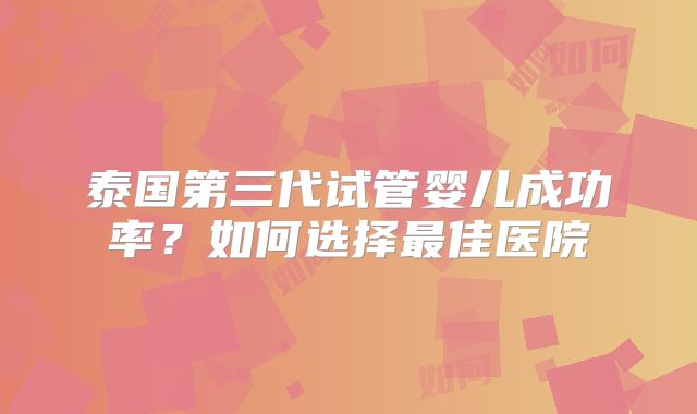 泰国第三代试管婴儿成功率？如何选择最佳医院