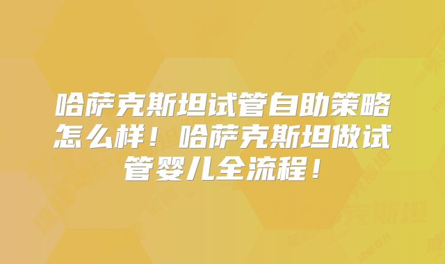 哈萨克斯坦试管自助策略怎么样!哈萨克斯坦做试管婴儿全流程!
