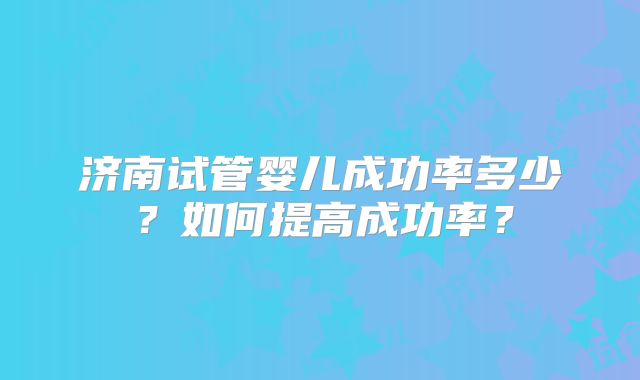 济南试管婴儿成功率多少？如何提高成功率？