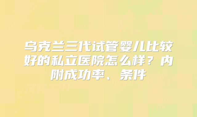 乌克兰三代试管婴儿比较好的私立医院怎么样?内附成功率、条件