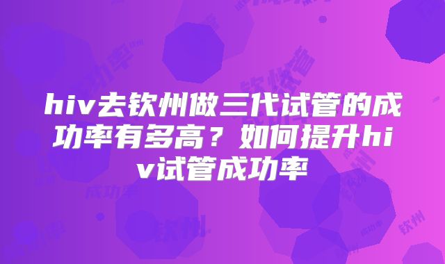 hiv去钦州做三代试管的成功率有多高?如何提升hiv试管成功率