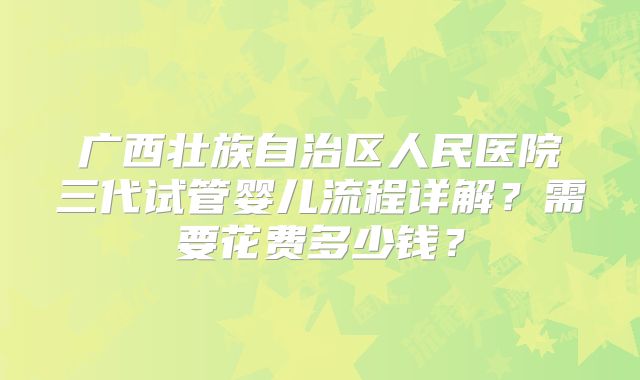 广西壮族自治区人民医院三代试管婴儿流程详解？需要花费多少钱？