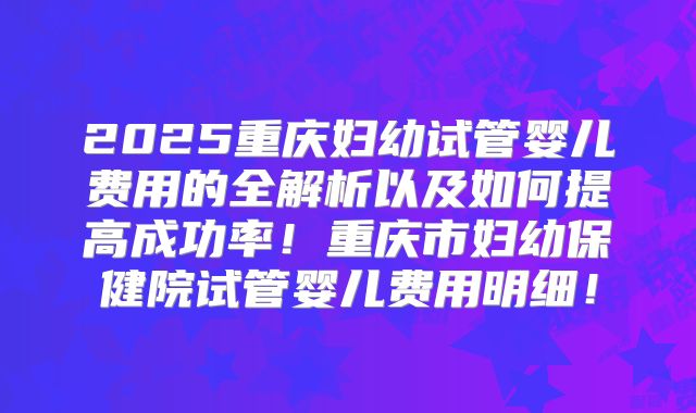 2025重庆妇幼试管婴儿费用的全解析以及如何提高成功率！重庆市妇幼保健院试管婴儿费用明细！