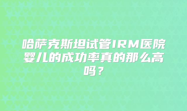 哈萨克斯坦试管IRM医院婴儿的成功率真的那么高吗？
