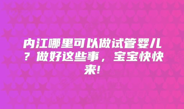 内江哪里可以做试管婴儿？做好这些事，宝宝快快来!