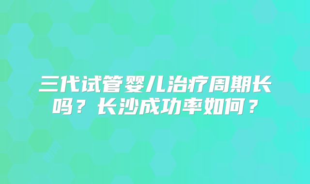 三代试管婴儿治疗周期长吗?长沙成功率如何?