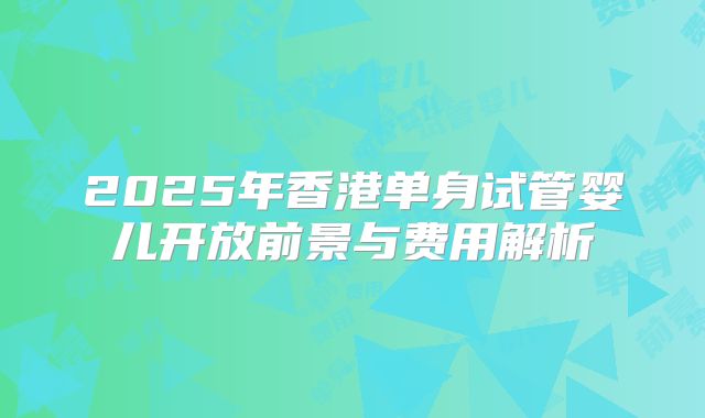 2025年香港单身试管婴儿开放前景与费用解析