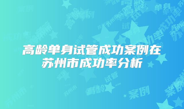 高龄单身试管成功案例在苏州市成功率分析