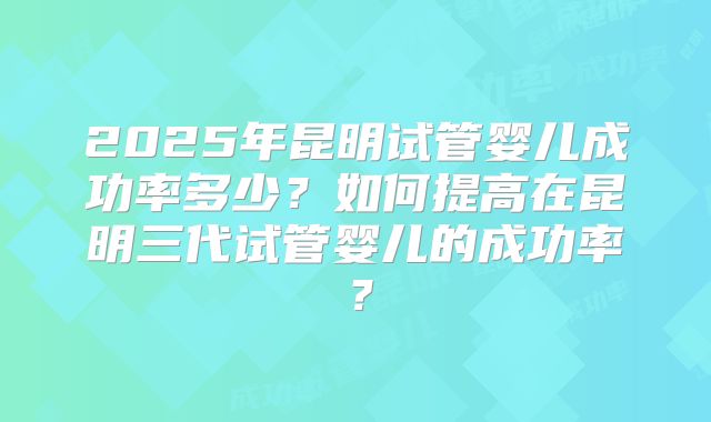 2025年昆明试管婴儿成功率多少?如何提高在昆明三代试管婴儿的成功率?