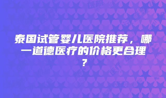 泰国试管婴儿医院推荐，哪一道德医疗的价格更合理？