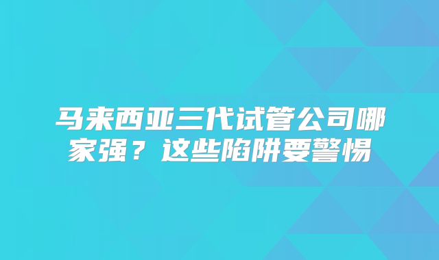 马来西亚三代试管公司哪家强?这些陷阱要警惕