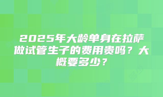 2025年大龄单身在拉萨做试管生子的费用贵吗？大概要多少？