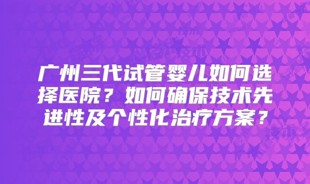 广州三代试管婴儿如何选择医院?如何确保技术先进性及个性化治疗方案?