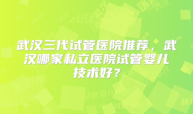 武汉三代试管医院推荐,武汉哪家私立医院试管婴儿技术好?